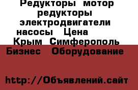 Редукторы, мотор-редукторы, электродвигатели, насосы › Цена ­ 100 - Крым, Симферополь Бизнес » Оборудование   